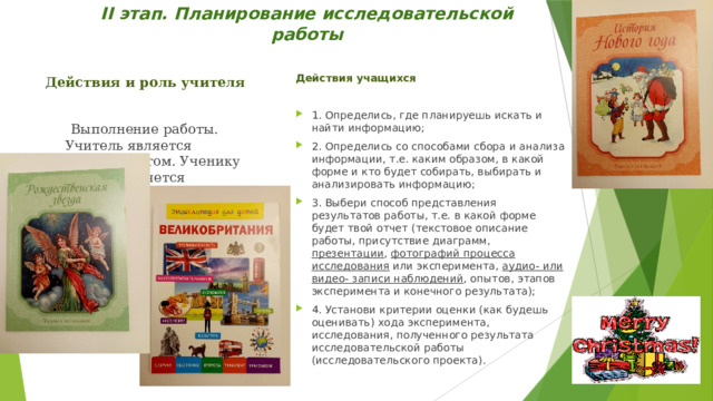 ІІ этап. Планирование исследовательской работы   Действия учащихся 1. Определись, где планируешь искать и найти информацию; 2. Определись со способами сбора и анализа информации, т.е. каким образом, в какой форме и кто будет собирать, выбирать и анализировать информацию; 3. Выбери способ представления результатов работы, т.е. в какой форме будет твой отчет (текстовое описание работы, присутствие диаграмм, презентации , фотографий процесса исследования или эксперимента, аудио- или видео- записи наблюдений , опытов, этапов эксперимента и конечного результата); 4. Установи критерии оценки (как будешь оценивать) хода эксперимента, исследования, полученного результата исследовательской работы (исследовательского проекта). Действия и роль учителя   Выполнение работы. Учитель является консультантом. Ученику предоставляется максимальная самостоятельность. 