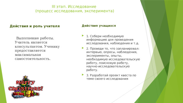 ІІІ этап. Исследование  (процесс исследования, эксперимента)   Действия учащихся 1. Собери необходимую информацию для проведения исследования, наблюдения и т.д. 2. Проведи то, что запланировал: интервью, опросы, наблюдения, эксперименты, опыты, необходимую исследовательскую работу, поисковую работу, научно-исследовательскую работу. 3. Разработай проект квеста по теме своего исследования Действия и роль учителя  Выполнение работы. Учитель является консультантом. Ученику предоставляется максимальная самостоятельность. 