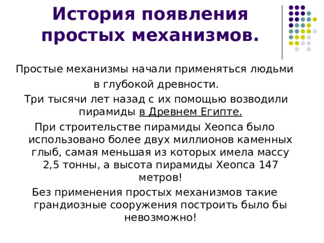 Простые механизмы начали применяться людьми  в глубокой древности.  Три тысячи лет назад с их помощью возводили пирамиды в Древнем Египте. При строительстве пирамиды Хеопса было использовано более двух миллионов каменных глыб, самая меньшая из которых имела массу 2,5 тонны, а высота пирамиды Хеопса 147 метров! Без применения простых механизмов такие грандиозные сооружения построить было бы невозможно! 
