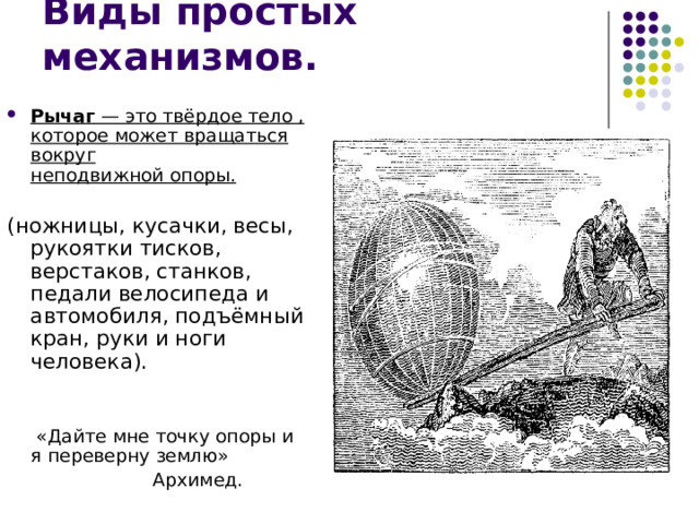 Рычаг  — это твёрдое тело , которое может вращаться вокруг неподвижной опоры. (ножницы, кусачки, весы, рукоятки тисков, верстаков, станков, педали велосипеда и автомобиля, подъёмный кран, руки и ноги человека).  «Дайте мне точку опоры и я переверну землю»  Архимед. 