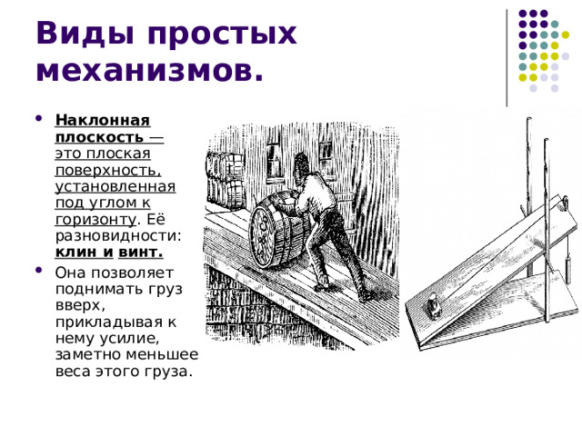 Наклонная плоскость  — это плоская поверхность, установленная под углом к горизонту . Её разновидности: клин и  винт. Она позволяет поднимать груз вверх, прикладывая к нему усилие, заметно меньшее веса этого груза. 
