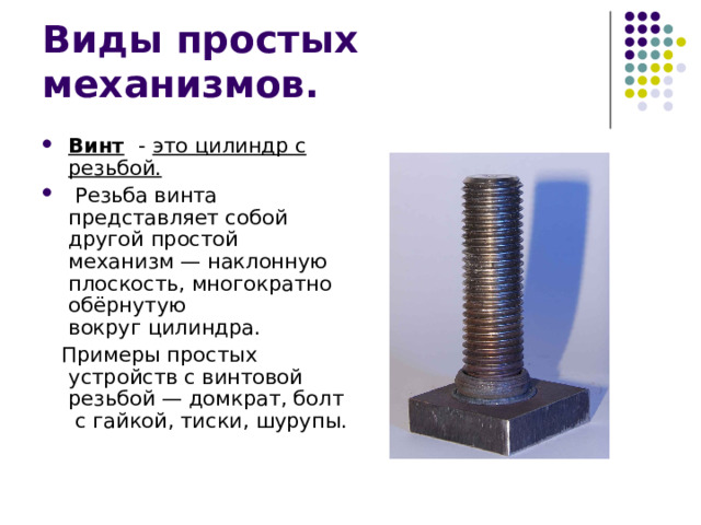 Винт  - это цилиндр с резьбой.  Резьба винта представляет собой другой простой механизм — наклонную плоскость, многократно обёрнутую вокруг цилиндра.  Примеры простых устройств с винтовой резьбой — домкрат, болт с гайкой, тиски, шурупы. 