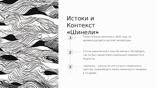 Истоки  и  Контекст  « Шинели » Повесть  была  написана  в  1842  году ,  во  времена расцвета  русской  литературы . 1 Гоголь  вдохновлялся  опытом  жизни  в  Петербурге ,  где он  был  свидетелем  социальных  неравенств  и  бедности . 2 « Шинель »  -  результат  его  острого  социального  чувства , отражающего  жизнь  маленького  человека  в  то  время . 3 