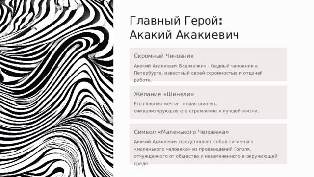 Главный  Герой :  Акакий Акакиевич Скромный  Чиновник Акакий  Акакиевич  Башмачкин  -  бедный  чиновник  в  Петербурге , известный  своей  скромностью  и  отдачей  работе . Желание  « Шинели » Его  главная  мечта  -  новая  шинель ,  символизирующая  его стремление  к  лучшей  жизни . Символ  « Маленького  Человека » Акакий  Акакиевич  представляет  собой  типичного  « маленького человека »  из  произведений  Гоголя ,  отчужденного  от  общества  и незамеченного  в  окружающей  среде . 