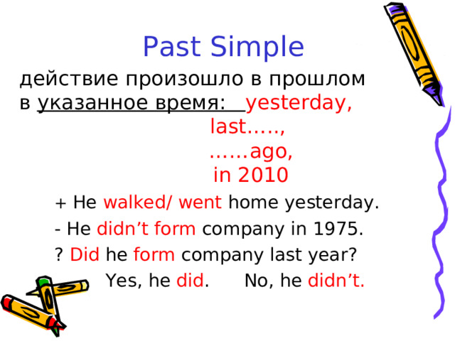 Past Simple  действие произошло в прошлом в  указанное время:  yesterday,  last….., …… ago,  in 2010 + He walked/ went home yesterday. - He didn’t form company in 1975. ? Did he form company last year?  Yes, he did . No, he didn’t. 