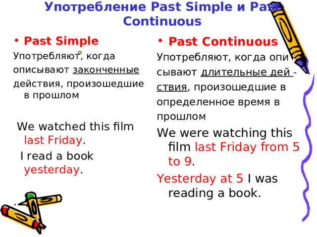 Употребление Past Simple и Past Continuous Past Simple Past Continuous Употребляют, когда описывают законченные действия,  произошедшие в прошлом  We watched this film last Friday .  I read a book yesterday . . Употребляют, когда опи – сывают длительные дей - ствия , произошедшие в определенное время в прошлом We were watching this  film last Friday from 5 to 9 . Yesterday at 5 I was reading  a book. 