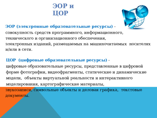 ЭОР и ЦОР ЭОР (электронные образовательные ресурсы)  - совокупность  средств  программного,  информационного,  технического  и организационного  обеспечения, электронных изданий, размещаемых на машиночитаемых  носителях  и/или в сети. ЦОР  (цифровые образовательные ресурсы) -  цифровые  образовательные  ресурсы, представленные  в  цифровой  форме  фотографии, видеофрагменты,  статические  и  динамические  модели,  объекты виртуальной реальности и интерактивного  моделирования,  картографические материалы, звукозаписи, символьные объекты и деловая графика,  текстовые документы. 