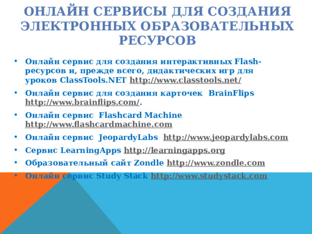 ОНЛАЙН СЕРВИСЫ ДЛЯ СОЗДАНИЯ ЭЛЕКТРОННЫХ ОБРАЗОВАТЕЛЬНЫХ РЕСУРСОВ   Онлайн сервис для создания интерактивных Flash-ресурсов и, прежде всего, дидактических игр для уроков ClassTools.NET  http://www.classtools.net/   Онлайн сервис для создания карточек  BrainFlips   http://www.brainflips.com/ . Онлайн сервис  Flashcard Machine   http://www.flashcardmachine.com    Онлайн сервис  JeopardyLabs   http://www.jeopardylabs.com Сервис LearningApps  http://learningapps.org   Образовательный сайт Zondle  http://www.zondle.com   Онлайн сервис Study Stack  http://www.studystack.com  