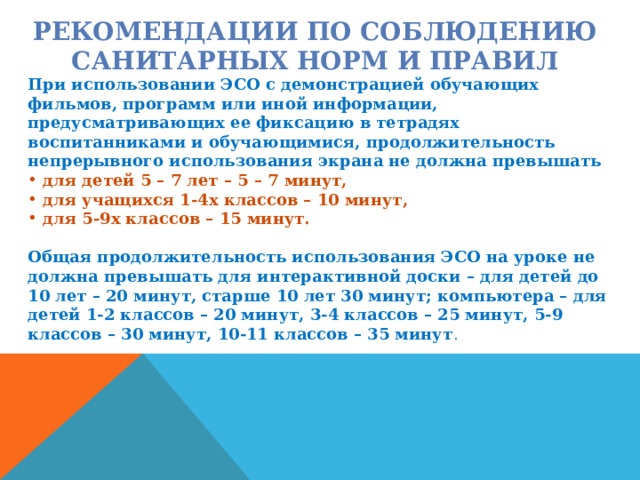 РЕКОМЕНДАЦИИ ПО СОБЛЮДЕНИЮ САНИТАРНЫХ НОРМ И ПРАВИЛ При использовании ЭСО с демонстрацией обучающих фильмов, программ или иной информации, предусматривающих ее фиксацию в тетрадях воспитанниками и обучающимися, продолжительность непрерывного использования экрана не должна превышать  для детей 5 – 7 лет – 5 – 7 минут,  для учащихся 1-4х классов – 10 минут,  для 5-9х классов – 15 минут.  Общая продолжительность использования ЭСО на уроке не должна превышать для интерактивной доски – для детей до 10 лет – 20 минут, старше 10 лет 30 минут; компьютера – для детей 1-2 классов – 20 минут, 3-4 классов – 25 минут, 5-9 классов – 30 минут, 10-11 классов – 35 минут . 