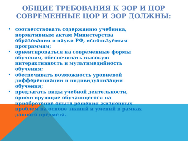 ОБЩИЕ ТРЕБОВАНИЯ К ЭОР И ЦОР  СОВРЕМЕННЫЕ ЦОР И ЭОР ДОЛЖНЫ: соответствовать содержанию учебника, нормативным актам Министерства образования и науки РФ, используемым программам; ориентироваться на современные формы обучения, обеспечивать высокую интерактивность и мультимедийность обучения; обеспечивать возможность уровневой дифференциации и индивидуализации обучения; предлагать виды учебной деятельности, ориентирующие обучающегося на приобретение опыта решения жизненных проблем на основе знаний и умений в рамках данного предмета. 