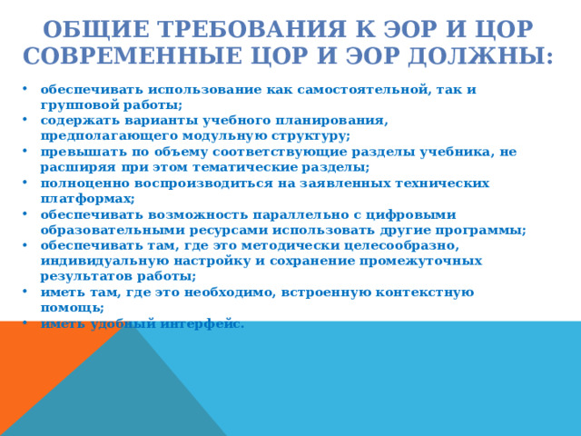ОБЩИЕ ТРЕБОВАНИЯ К ЭОР И ЦОР  СОВРЕМЕННЫЕ ЦОР И ЭОР ДОЛЖНЫ: обеспечивать использование как самостоятельной, так и групповой работы; содержать варианты учебного планирования, предполагающего модульную структуру; превышать по объему соответствующие разделы учебника, не расширяя при этом тематические разделы; полноценно воспроизводиться на заявленных технических платформах; обеспечивать возможность параллельно с цифровыми образовательными ресурсами использовать другие программы; обеспечивать там, где это методически целесообразно, индивидуальную настройку и сохранение промежуточных результатов работы; иметь там, где это необходимо, встроенную контекстную помощь; иметь удобный интерфейс. 
