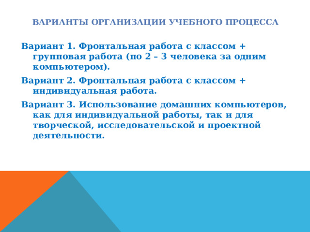 ВАРИАНТЫ ОРГАНИЗАЦИИ УЧЕБНОГО ПРОЦЕССА Вариант 1. Фронтальная работа с классом + групповая работа (по 2 – 3 человека за одним компьютером). Вариант 2. Фронтальная работа с классом + индивидуальная работа. Вариант 3. Использование домашних компьютеров, как для индивидуальной работы, так и для творческой, исследовательской и проектной деятельности.  