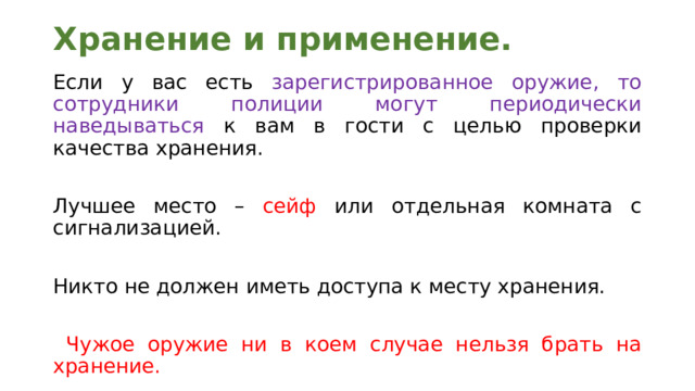 Хранение и применение.   Если у вас есть зарегистрированное оружие, то сотрудники полиции могут периодически наведываться к вам в гости с целью проверки качества хранения. Лучшее место – сейф или отдельная комната с сигнализацией. Никто не должен иметь доступа к месту хранения.  Чужое оружие ни в коем случае нельзя брать на хранение. 