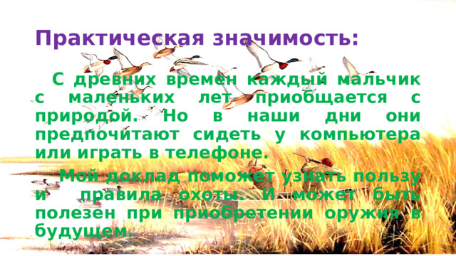 Практическая значимость:  С древних времен каждый мальчик с маленьких лет приобщается с природой. Но в наши дни они предпочитают сидеть у компьютера или играть в телефоне.   Мой доклад поможет узнать пользу и правила охоты. И может быть полезен при приобретении оружия в будущем. 