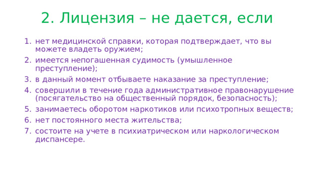 2. Лицензия – не дается, если   нет медицинской справки, которая подтверждает, что вы можете владеть оружием; имеется непогашенная судимость (умышленное преступление); в данный момент отбываете наказание за преступление; совершили в течение года административное правонарушение (посягательство на общественный порядок, безопасность); занимаетесь оборотом наркотиков или психотропных веществ; нет постоянного места жительства; состоите на учете в психиатрическом или наркологическом диспансере. 