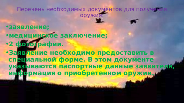 Перечень необходимых документов для получения оружия:   заявление; медицинское заключение; 2 фотографии. Заявление необходимо предоставить в специальной форме. В этом документе указываются паспортные данные заявителя, информация о приобретенном оружии. 