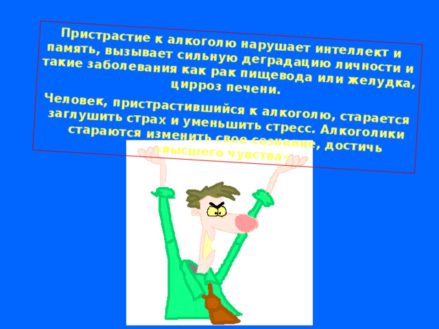 Пристрастие к алкоголю нарушает интеллект и память, вызывает сильную деградацию личности и такие заболевания как рак пищевода или желудка, цирроз печени. Человек, пристрастившийся к алкоголю, старается заглушить страх и уменьшить стресс. Алкоголики стараются изменить свое сознание, достичь «высшего чувства»  
