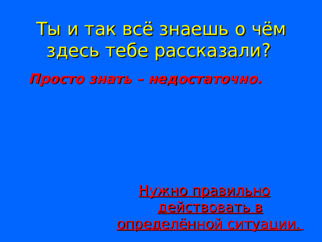 Ты и так всё знаешь о чём здесь тебе рассказали?   Просто знать – недостаточно.  Нужно правильно действовать в определённой ситуации.  