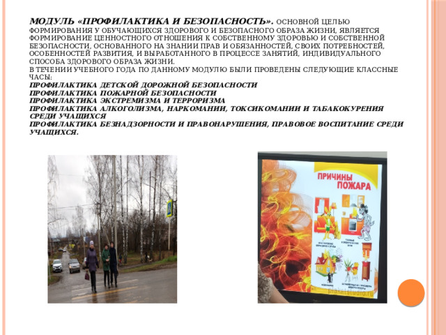 Модуль «Профилактика и безопасность».  Основной целью формирования у обучающихся здорового и безопасного образа жизни, является формирование ценностного отношения к собственному здоровью и собственной безопасности, основанного на знании прав и обязанностей, своих потребностей, особенностей развития, и выработанного в процессе занятий, индивидуального способа здорового образа жизни.  В течении учебного года по данному модулю были проведены следующие классные часы:  Профилактика детской дорожной безопасности  Профилактика пожарной безопасности  Профилактика экстремизма и терроризма  Профилактика алкоголизма, наркомании, токсикомании и табакокурения среди учащихся  Профилактика безнадзорности и правонарушения, правовое воспитание среди учащихся.    