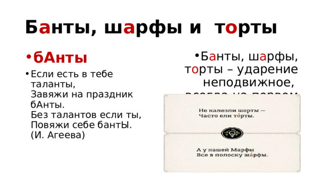 Б а нты, ш а рфы и т о рты Б а нты, ш а рфы, т о рты – ударение неподвижное, всегда на первом слоге! бАнты           Если есть в тебе таланты,   Завяжи на праздник бАнты.   Без талантов если ты,   Повяжи себе бантЫ.   (И. Агеева) 