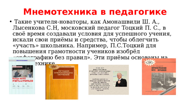 Мнемотехника в педагогике  Такие учителя-новаторы, как Амонашвили Ш. А., Лысенкова С.Н, московский педагог Тоцкий П. С., в своё время создавали условия для успешного учения, искали свои приёмы и средства, чтобы облегчить «участь» школьника. Например, П.С.Тоцкий для повышения грамотности учеников изобрёл «орфографию без правил». Эти приёмы основаны на мнемотехнике. 