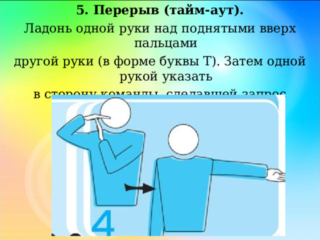 5. Перерыв (тайм-аут). Ладонь одной руки над поднятыми вверх пальцами другой руки (в форме буквы Т). Затем одной рукой указать в сторону команды, сделавшей запрос перерыва. 