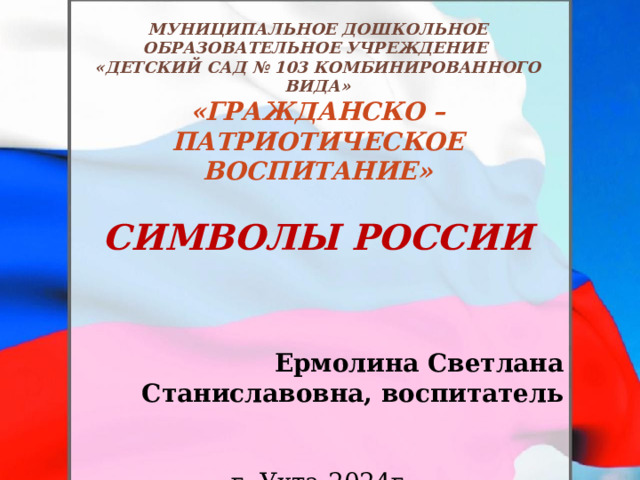 мУНИЦИПАЛЬНОЕ ДОШКОЛЬНОЕ ОБРАЗОВАТЕЛЬНОЕ УЧРЕЖДЕНИЕ «дЕТСКИЙ САД № 103 КОМБИНИРОВАННОГО ВИДА» «Гражданско – патриотическое воспитание»  Символы России    Ермолина Светлана Станиславовна, воспитатель   г. Ухта 2024г 