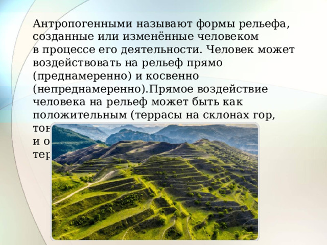 Антропогенными называют формы рельефа, созданные или изменённые человеком в процессе его деятельности. Человек может воздействовать на рельеф прямо (преднамеренно) и косвенно (непреднамеренно).Прямое воздействие человека на рельеф может быть как положительным (террасы на склонах гор, тоннели, дамбы, каналы и т. п.), так и отрицательным (карьеры, отвалы, терриконы). 