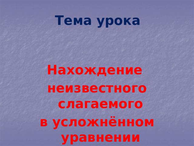 Тема урока Нахождение неизвестного слагаемого в усложнённом уравнении 