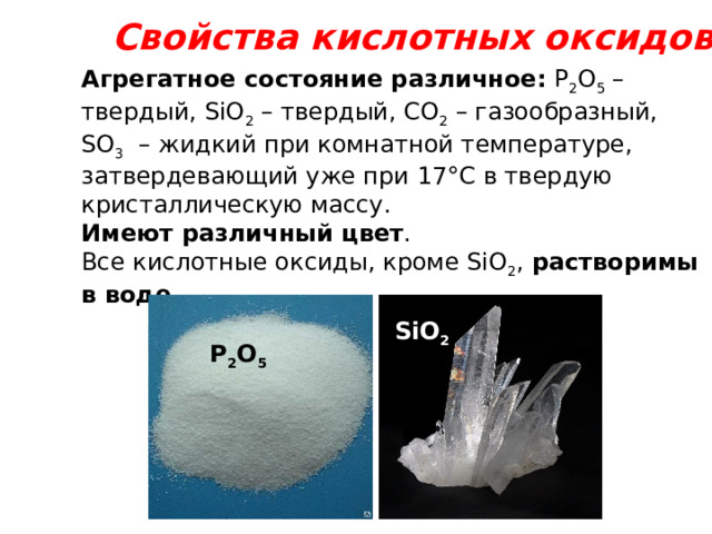 Свойства кислотных оксидов Агрегатное состояние различное: Р 2 О 5 – твердый, SiO 2 – твердый, СО 2 – газообразный, SO 3  – жидкий при комнатной температуре, затвердевающий уже при 17°С в твердую кристаллическую массу. Имеют различный цвет . Все кислотные оксиды, кроме SiO 2 , растворимы в воде.  SiO 2 Р 2 О 5 