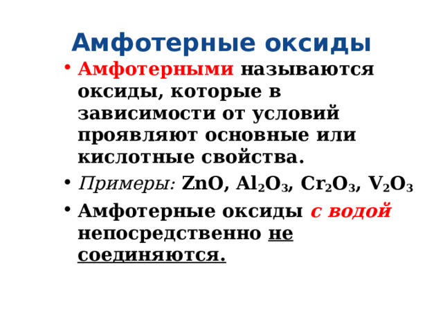 Амфотерные оксиды Амфотерными называются оксиды, которые в зависимости от условий проявляют основные или кислотные свойства. Примеры:  ZnO, Al 2 O 3 , Cr 2 O 3 , V 2 O 3 Амфотерные оксиды с водой непосредственно не соединяются. 