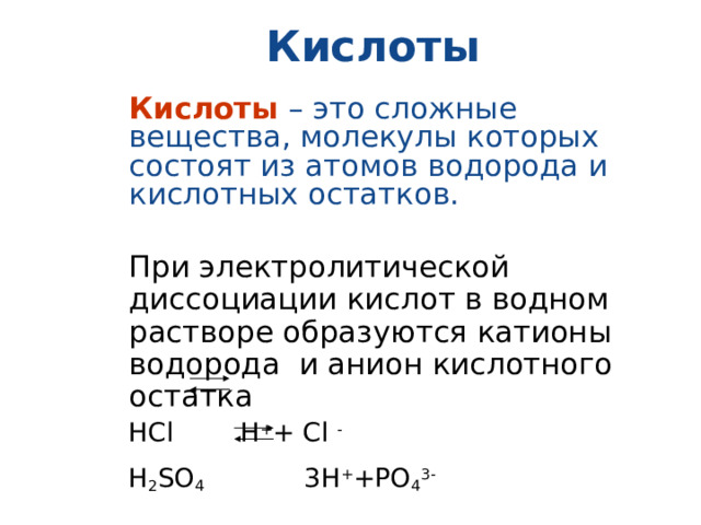 Кислоты Кислоты  – это сложные вещества, молекулы которых состоят из атомов водорода и кислотных остатков. При электролитической диссоциации кислот в водном растворе образуются катионы водорода и анион кислотного остатка  НС l H + + С l -   H 2 SO 4 3H + +PO 4 3-  