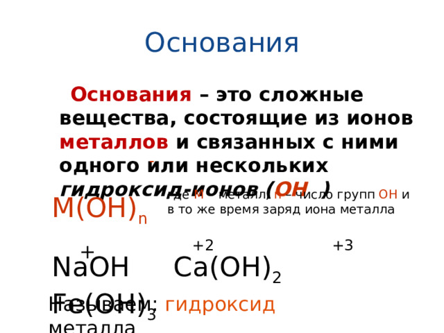 Основания  Основания  – это сложные вещества, состоящие из ионов металлов и связанных с ними одного или нескольких гидроксид-ионов ( ОН ) - где М – металл, n – число групп ОН и в то же время заряд иона металла М(ОН) n +2 +3 + NaOH Ca(OH) 2 Fe(OH) 3 Называем: гидроксид металла 