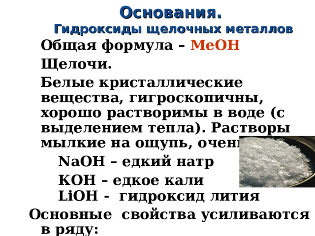 Основания. Гидроксиды щелочных металлов Общая формула – МеОН Щелочи. Белые кристаллические вещества, гигроскопичны, хорошо растворимы в воде (с выделением тепла). Растворы мылкие на ощупь, очень едкие.  NaOH – едкий натр  КОН – едкое кали  LiOH -  гидроксид лития Основные свойства усиливаются в ряду:   LiOH → NaOH → KOH → RbOH → CsOH 