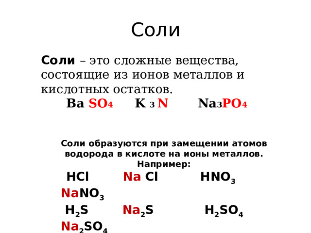 Соли Соли – это сложные вещества, состоящие из ионов металлов и кислотных остатков.  Ba SO 4  K 3 N Na 3 PO 4 Соли образуются при замещении атомов водорода в кислоте на ионы металлов. Например:  HCl   Na  Cl  HNO 3  Na NO 3  H 2 S   Na 2 S  H 2 SO 4  Na 2 SO 4  