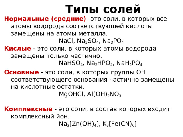 Типы солей Нормальные (средние) -это соли, в которых все атомы водорода соответствующей кислоты замещены на атомы металла.     NaCl, Na 2 SO 4 , Na 3 PO 4 Кислые - это соли, в которых атомы водорода замещены только частично.     NaHSO 4 , Na 2 HPO 4 , NaH 2 PO 4 Основные - это соли, в которых группы ОН соответствующего основания частично замещены на кислотные остатки.     MgOHCl, Al(OH) 2 NO 3 Комплексные - это соли, в состав которых входит комплексный йон.     Na 2 [Zn(OH) 4 ], K 3 [Fe(CN) 6 ] 