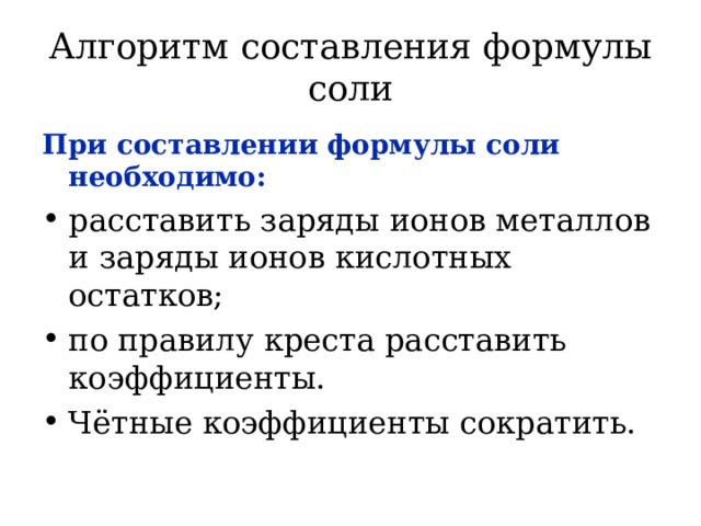 Алгоритм составления формулы соли При составлении формулы соли необходимо: расставить заряды ионов металлов и заряды ионов кислотных остатков; по правилу креста расставить коэффициенты. Чётные коэффициенты сократить.  