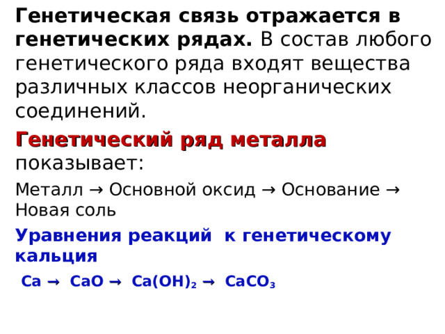 Генетическая связь отражается в генетических рядах. В состав любого генетического ряда входят вещества различных классов неорганических соединений. Генетический ряд металла показывает: Металл → Основной оксид → Основание → Новая соль Уравнения реакций к генетическому кальция  Ca  →  CaO  →  Ca(OH) 2  →  CaCO 3   