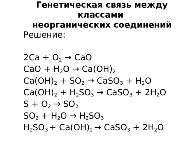 Генетическая связь между классами  неорганических соединений Решение: 2Ca + O 2  → CaO CaO + H 2 O → Ca(OH) 2 Ca(OH) 2 + SO 2 → CaSO 3 + H 2 O Ca(OH) 2 + H 2 SO 3 → CaSO 3 + 2H 2 O S + O 2 → SO 2 SO 2 + H 2 O → H 2 SO 3 H 2 SO 3 + Ca(OH) 2 → CaSO 3 + 2H 2 O 
