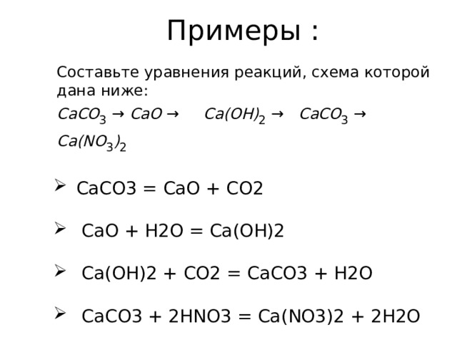Примеры : Составьте уравнения реакций, схема которой дана ниже: CaCO 3  → CaO → Ca(OH) 2  → CaCO 3  → Ca(NO 3 ) 2   СaCO 3  = CaO + CO 2  CaO + H2O = Ca(OH)2  Ca(OH)2 + CO2 = CaCO3 + H2O  CaCO3 + 2HNO3 = Ca(NO3)2 + 2H2O 
