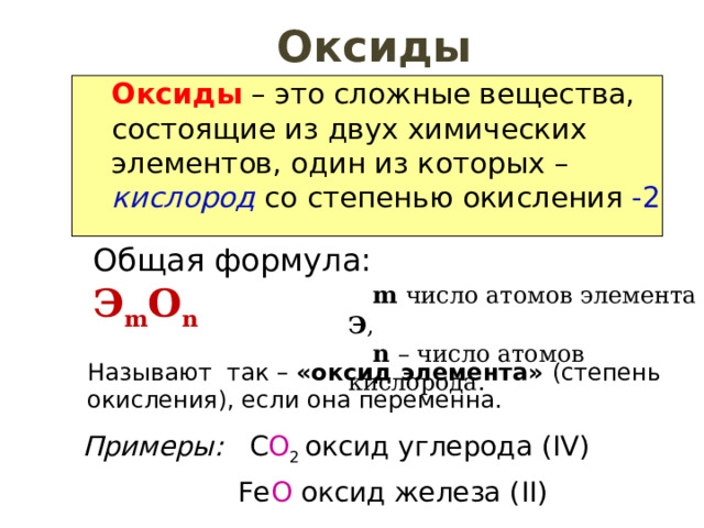 Оксиды Оксиды – это сложные вещества, состоящие из двух химических элементов, один из которых – кислород со степенью окисления -2 Общая формула: Э m O n   m  число атомов элемента Э ,  n – число атомов кислорода. Называют так – «оксид элемента» (степень окисления), если она переменна. Примеры: C O 2  оксид углерода ( IV )  Fe O  оксид железа ( II ) 