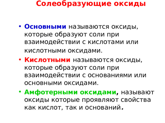 Солеобразующие оксиды ОПРЕДЕЛЕНИЕ ГРУПП ОКСИДОВ Основными  называются оксиды, которые образуют соли при взаимодействии с кислотами или кислотными оксидами.  Кислотными  называются оксиды, которые образуют соли при взаимодействии с основаниями или основными оксидами. Амфотерными оксидами ,  называют оксиды которые проявляют свойства как кислот, так и оснований . 