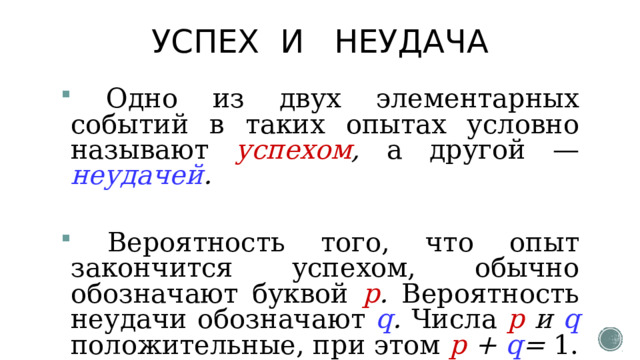 УСПЕХ И НЕУДАЧА  Одно из двух элементарных событий в таких опытах условно называют успехом , а другой — неудачей .  Вероятность того, что опыт закончится успехом, обычно обозначают буквой р . Вероятность неудачи обозначают q . Числа р и q положительные, при этом p + q = 1. 