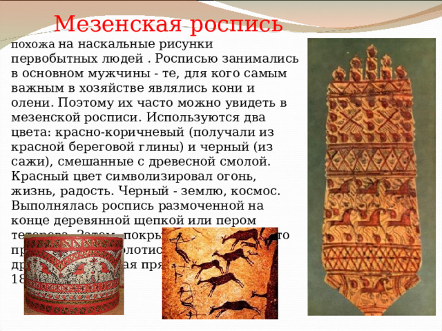               Мезенская роспись похожа на наскальные рисунки первобытных людей . Росписью занимались в основном мужчины - те, для кого самым важным в хозяйстве являлись кони и олени. Поэтому их часто можно увидеть в мезенской росписи.  Используются два цвета: красно-коричневый (получали из красной береговой глины) и черный (из сажи), смешанные с древесной смолой.  Красный цвет символизировал огонь, жизнь, радость. Черный - землю, космос. Выполнялась роспись размоченной на конце деревянной щепкой или пером тетерева.  Затем- покрывалось олифой, что придавало ему золотистый цвет. Самая древняя мезенская прялка датирована 1815 г.    