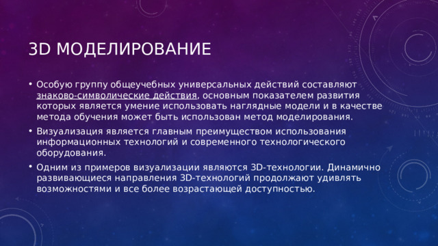 3D моделирование Особую группу общеучебных универсальных действий составляют знаково-символические действия , основным показателем развития которых является умение использовать наглядные модели и в качестве метода обучения может быть использован метод моделирования. Визуализация является главным преимуществом использования информационных технологий и современного технологического оборудования. Одним из примеров визуализации являются 3D-технологии. Динамично развивающиеся направления 3D-технологий продолжают удивлять возможностями и все более возрастающей доступностью. 