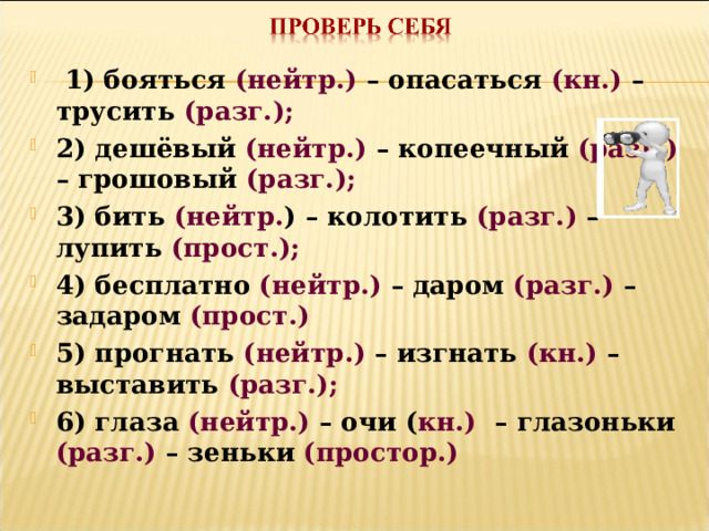  1) бояться (нейтр.) – опасаться (кн.) – трусить (разг.); 2) дешёвый (нейтр.) – копеечный (разг.) – грошовый (разг.); 3) бить (нейтр. ) – колотить (разг.) – лупить (прост.); 4) бесплатно (нейтр.) – даром (разг.) – задаром (прост.) 5) прогнать (нейтр.) – изгнать (кн.) – выставить (разг.); 6) глаза (нейтр.) – очи ( кн.) – глазоньки (разг.) – зеньки (простор.)  