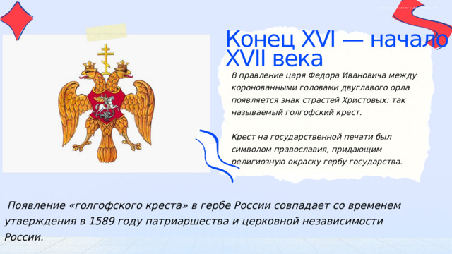 ОБЩЕСТВОЗНАНИЕ | ДЛЯ УЧИТЕЛЕЙ Конец XVI — начало XVII века В правление царя Федора Ивановича между коронованными головами двуглавого орла появляется знак страстей Христовых: так называемый голгофский крест. Крест на государственной печати был символом православия, придающим религиозную окраску гербу государства.  Появление «голгофского креста» в гербе России совпадает со временем утверждения в 1589 году патриаршества и церковной независимости России. 