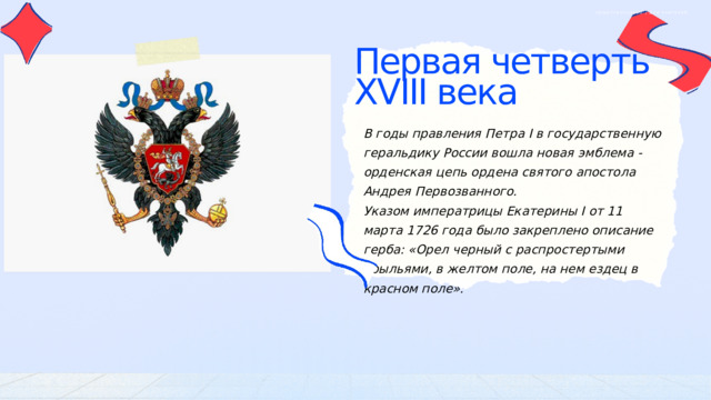 ОБЩЕСТВОЗНАНИЕ | ДЛЯ УЧИТЕЛЕЙ Первая четверть XVIII века В годы правления Петра I в государственную геральдику России вошла новая эмблема - орденская цепь ордена святого апостола Андрея Первозванного. Указом императрицы Екатерины I от 11 марта 1726 года было закреплено описание герба: «Орел черный с распростертыми крыльями, в желтом поле, на нем ездец в красном поле». 