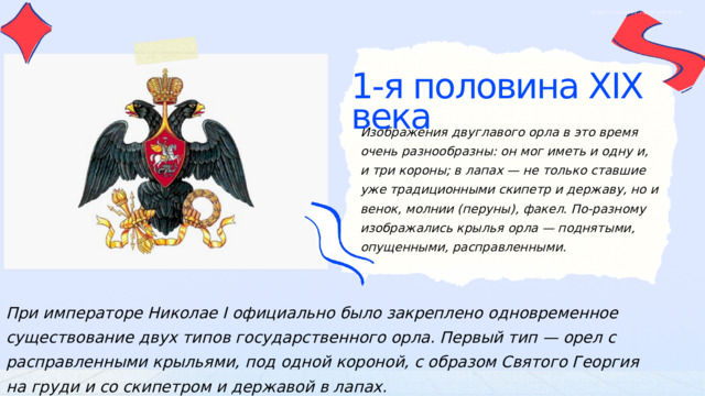 ОБЩЕСТВОЗНАНИЕ | ДЛЯ УЧИТЕЛЕЙ 1-я половина XIX века Изображения двуглавого орла в это время очень разнообразны: он мог иметь и одну и, и три короны; в лапах — не только ставшие уже традиционными скипетр и державу, но и венок, молнии (перуны), факел. По-разному изображались крылья орла — поднятыми, опущенными, расправленными. При императоре Николае I официально было закреплено одновременное существование двух типов государственного орла. Первый тип — орел с расправленными крыльями, под одной короной, с образом Святого Георгия на груди и со скипетром и державой в лапах. 