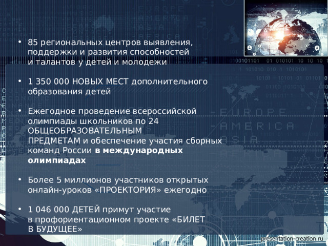 85  региональных центров выявления, поддержки и развития способностей и талантов у детей и молодежи 1  350 000 НОВЫХ МЕСТ  дополнительного образования детей Ежегодное проведение всероссийской олимпиады школьников по  24 ОБЩЕОБРАЗОВАТЕЛЬНЫМ ПРЕДМЕТАМ  и обеспечение участия сборных команд России  в международных олимпиадах  Более  5  миллионов участников открытых онлайн-уроков  «ПРОЕКТОРИЯ»  ежегодно 1 046 000 ДЕТЕЙ  примут участие в профориентационном проекте  «БИЛЕТ В БУДУЩЕЕ» 